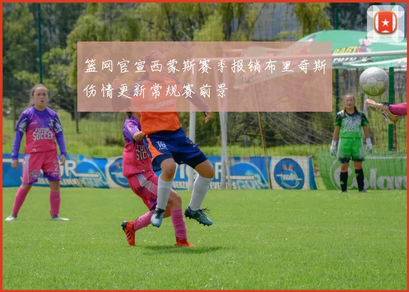 篮网官宣西蒙斯赛季报销布里奇斯伤情更新常规赛前景