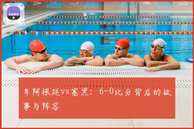 年阿根廷vs塞黑:6-0比分背后的故事与阵容