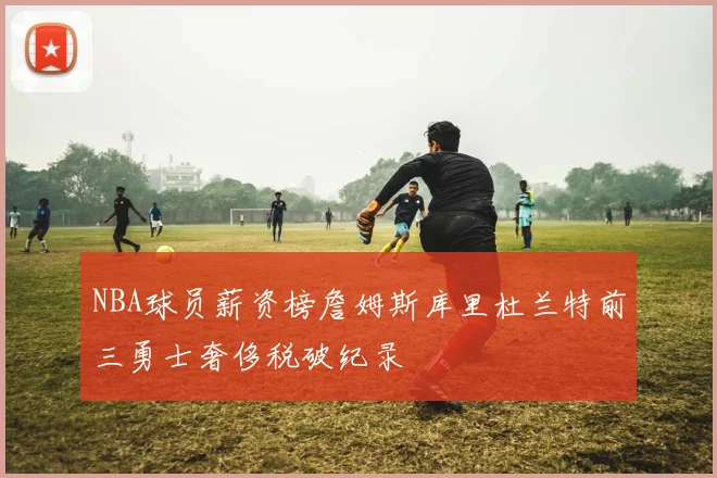 NBA球员薪资榜詹姆斯库里杜兰特前三勇士奢侈税破纪录