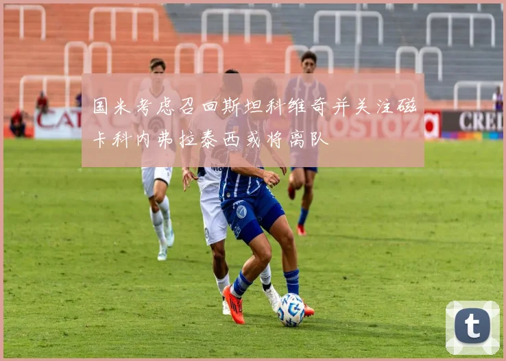 国米考虑召回斯坦科维奇并关注磁卡科内弗拉泰西或将离队
