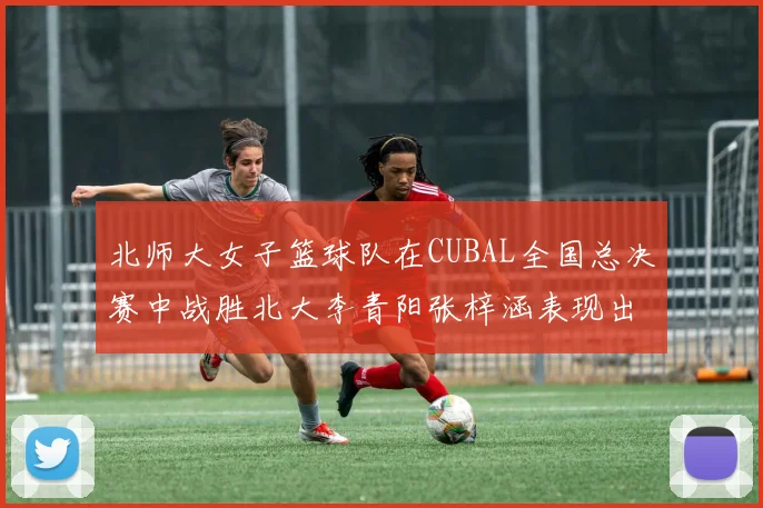 北师大女子篮球队在CUBAL全国总决赛中战胜北大李青阳张梓涵表现出色助力胜利