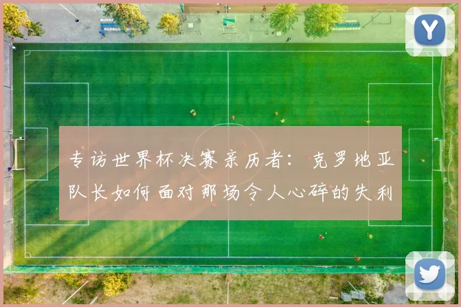 专访世界杯决赛亲历者：克罗地亚队长如何面对那场令人心碎的失利？
