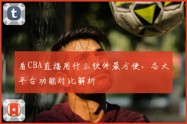 看CBA直播用什么软件最方便,各大平台功能对比解析
