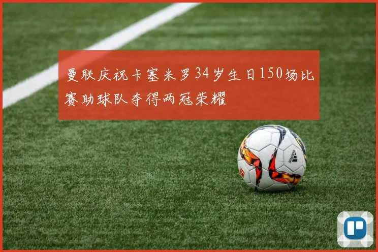 曼联庆祝卡塞米罗34岁生日150场比赛助球队夺得两冠荣耀