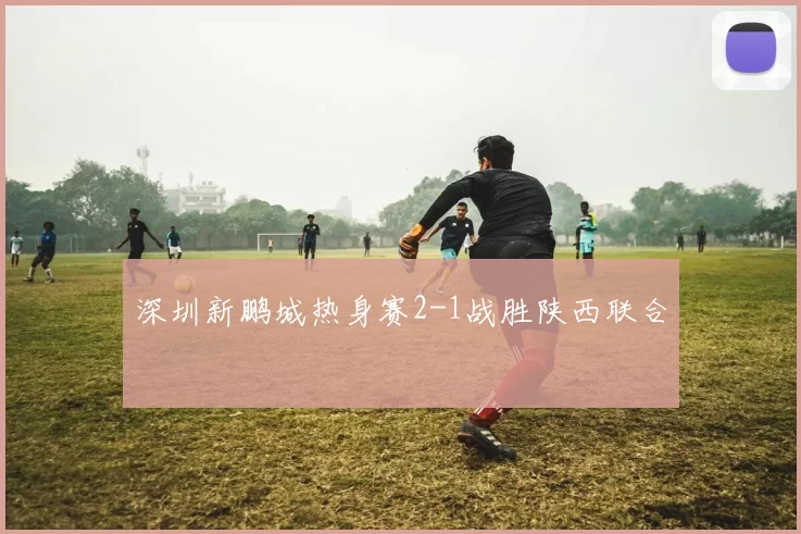 深圳新鹏城热身赛2-1战胜陕西联合
