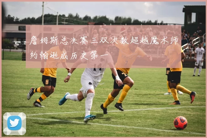 詹姆斯总决赛三双次数超越魔术师约翰逊成历史第一