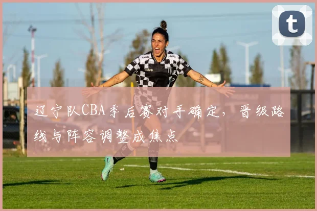 辽宁队CBA季后赛对手确定,晋级路线与阵容调整成焦点