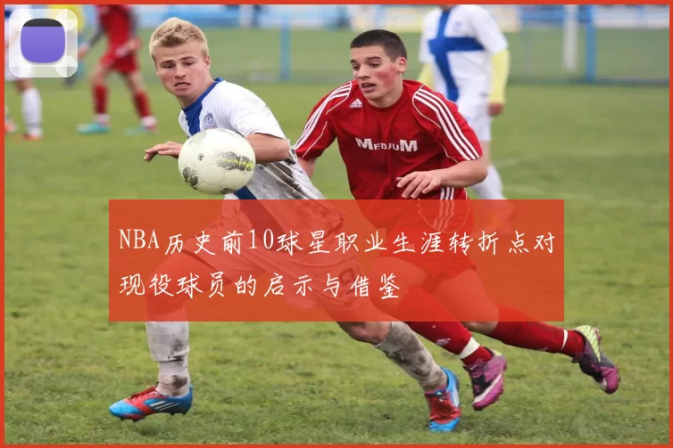 NBA历史前10球星职业生涯转折点对现役球员的启示与借鉴