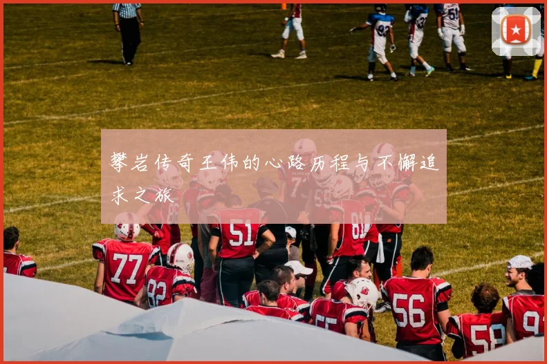 攀岩传奇王伟的心路历程与不懈追求之旅