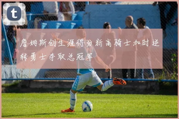 詹姆斯创生涯得分新高骑士加时逆转勇士夺取总冠军