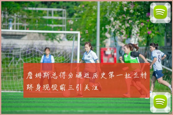 詹姆斯总得分逼近历史第一杜兰特跻身现役前三引关注