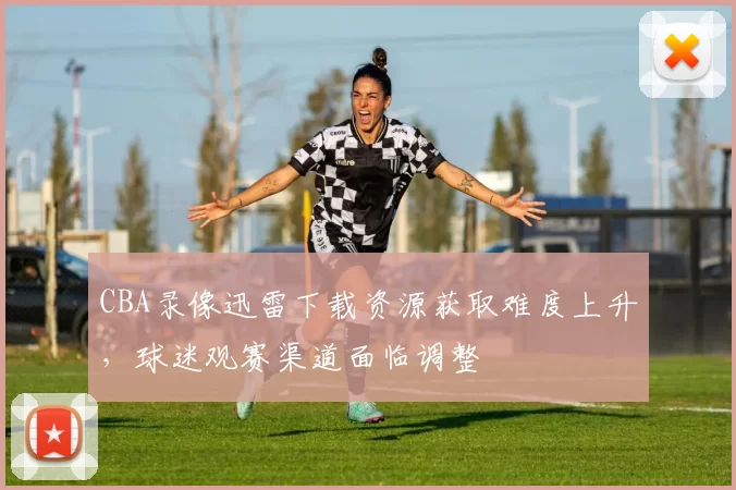 CBA录像迅雷下载资源获取难度上升，球迷观赛渠道面临调整