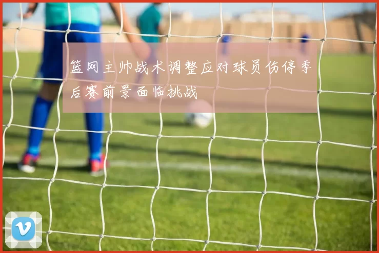 篮网主帅战术调整应对球员伤停季后赛前景面临挑战
