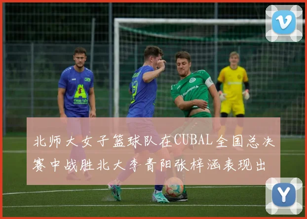北师大女子篮球队在CUBAL全国总决赛中战胜北大李青阳张梓涵表现出色助力胜利