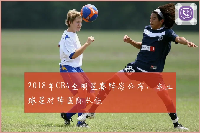 2018年CBA全明星赛阵容公布，本土球星对阵国际队伍