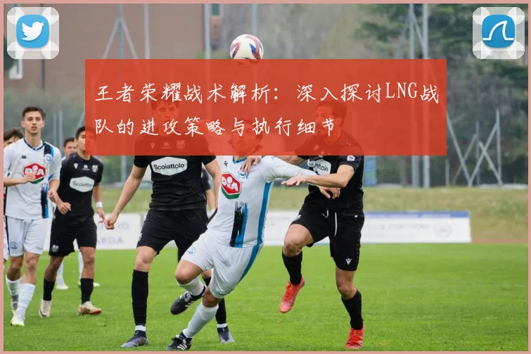 王者荣耀战术解析：深入探讨LNG战队的进攻策略与执行细节