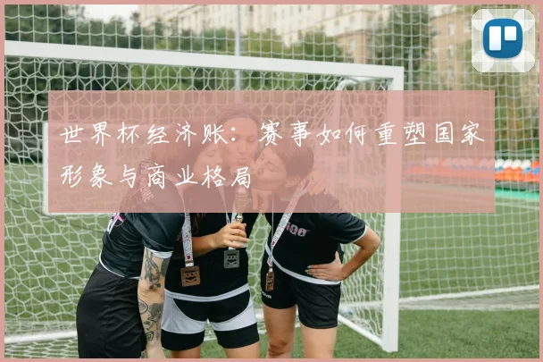 世界杯经济账:赛事如何重塑国家形象与商业格局
