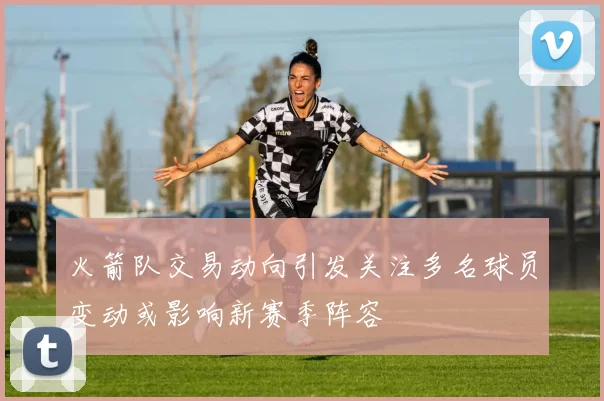 火箭队交易动向引发关注多名球员变动或影响新赛季阵容