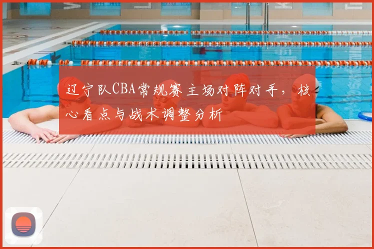 辽宁队CBA常规赛主场对阵对手，核心看点与战术调整分析