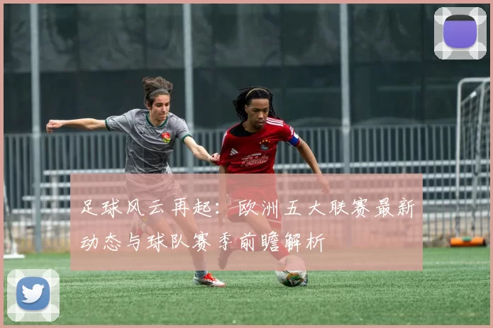 足球风云再起：欧洲五大联赛最新动态与球队赛季前瞻解析