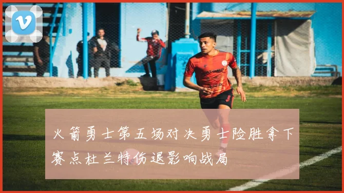 火箭勇士第五场对决勇士险胜拿下赛点杜兰特伤退影响战局
