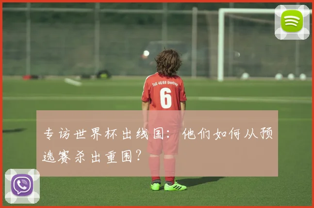 专访世界杯出线国：他们如何从预选赛杀出重围？