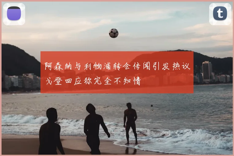 阿森纳与利物浦转会传闻引发热议戈登回应称完全不知情