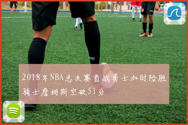 2018年NBA总决赛首战勇士加时险胜骑士詹姆斯空砍51分