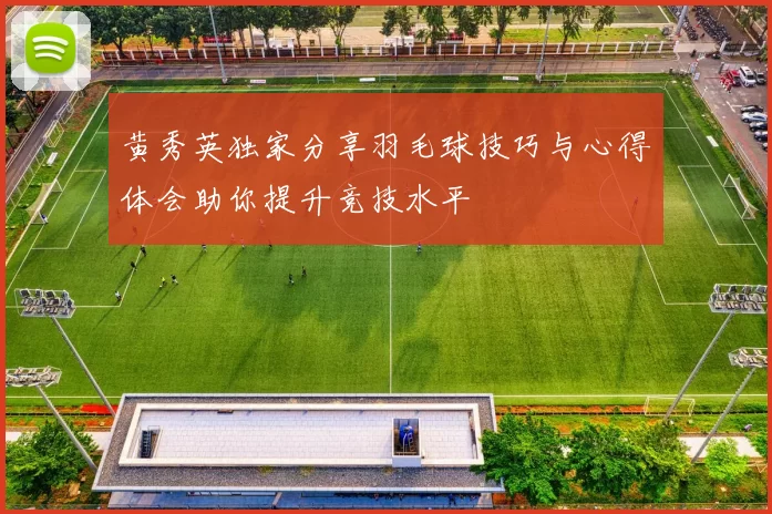 黄秀英独家分享羽毛球技巧与心得体会助你提升竞技水平