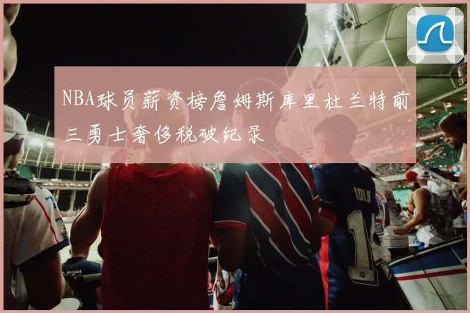NBA球员薪资榜詹姆斯库里杜兰特前三勇士奢侈税破纪录