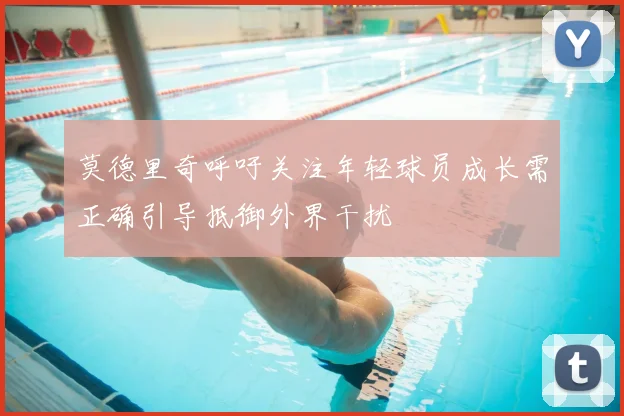 莫德里奇呼吁关注年轻球员成长需正确引导抵御外界干扰