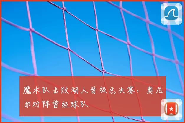魔术队击败湖人晋级总决赛，奥尼尔对阵曾经球队