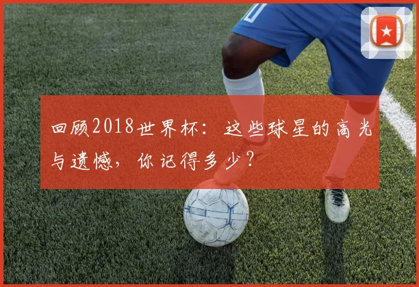 回顾2018世界杯：这些球星的高光与遗憾，你记得多少？