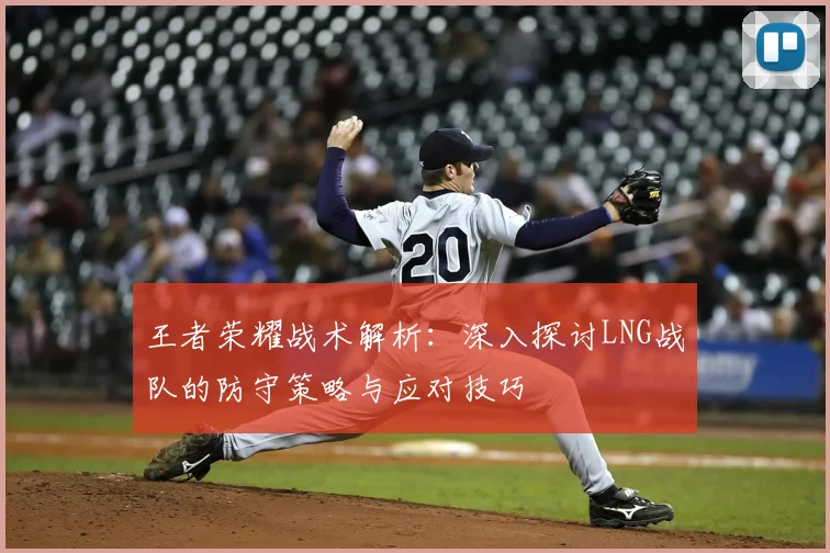 王者荣耀战术解析：深入探讨LNG战队的防守策略与应对技巧