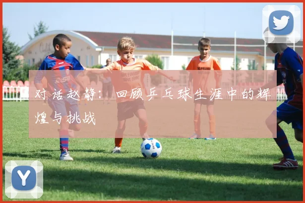对话赵静:回顾乒乓球生涯中的辉煌与挑战