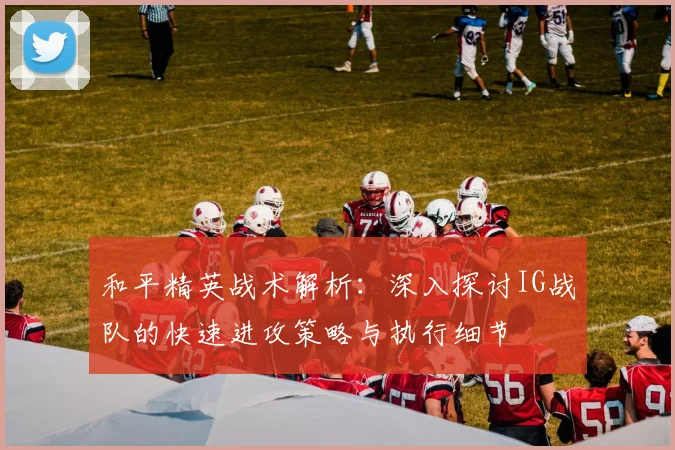 和平精英战术解析:深入探讨IG战队的快速进攻策略与执行细节