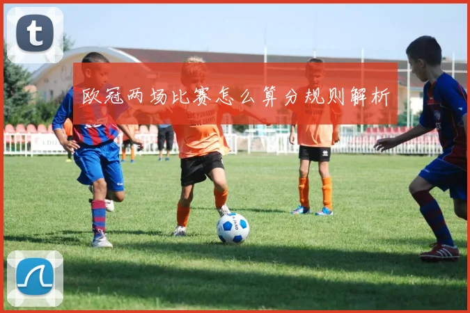 欧冠两场比赛怎么算分规则解析