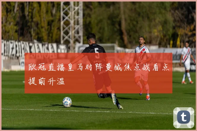 欧冠直播皇马对阵曼城焦点战看点提前升温