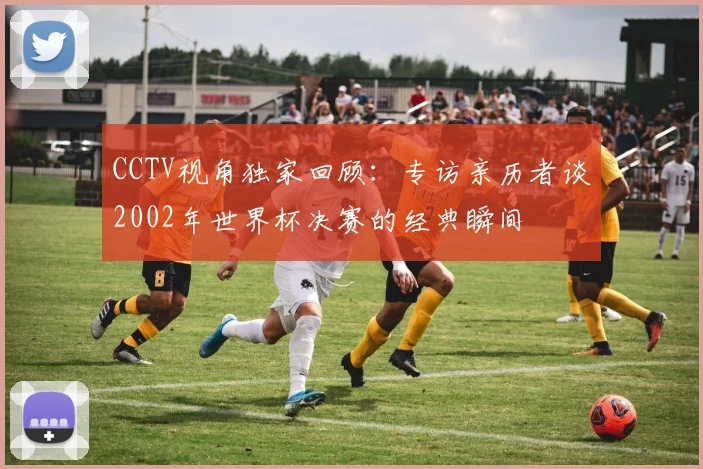 CCTV视角独家回顾:专访亲历者谈2002年世界杯决赛的经典瞬间