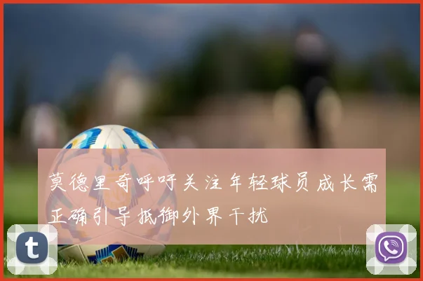 莫德里奇呼吁关注年轻球员成长需正确引导抵御外界干扰