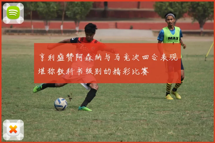 亨利盛赞阿森纳与马竞次回合表现堪称教科书级别的精彩比赛