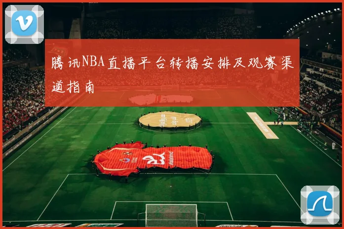 腾讯NBA直播平台转播安排及观赛渠道指南