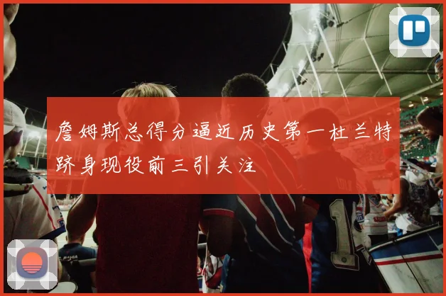 詹姆斯总得分逼近历史第一杜兰特跻身现役前三引关注