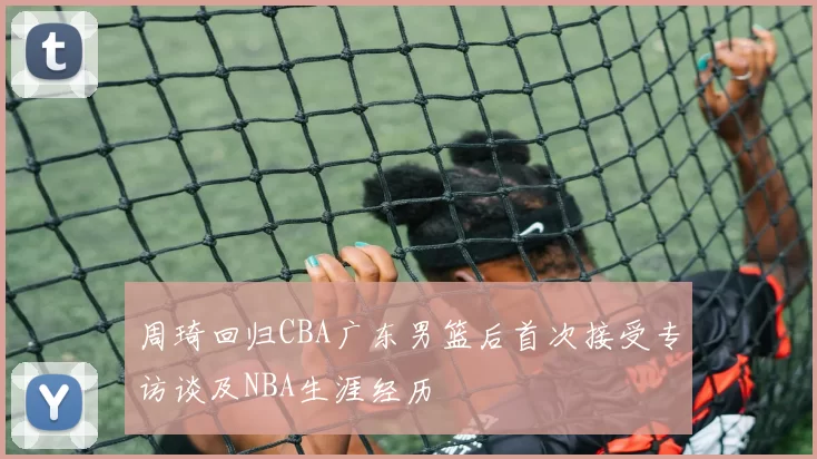 周琦回归CBA广东男篮后首次接受专访谈及NBA生涯经历