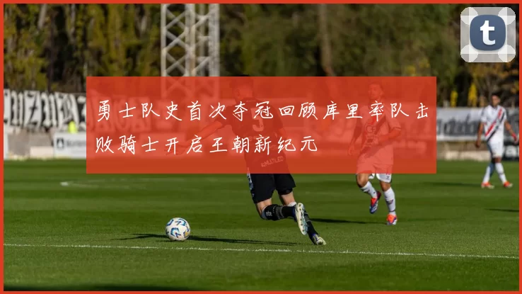 勇士队史首次夺冠回顾库里率队击败骑士开启王朝新纪元