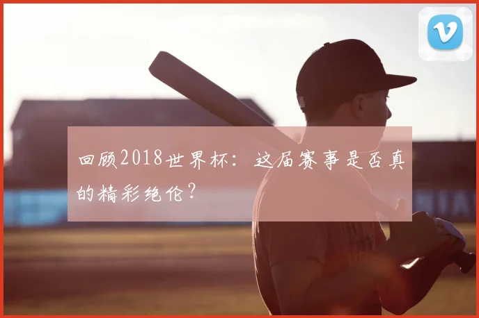 回顾2018世界杯:这届赛事是否真的精彩绝伦?
