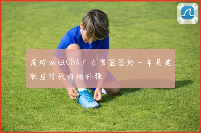 周琦回归CBA广东男篮签约一年易建联后时代内线补强