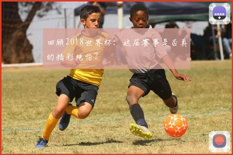 回顾2018世界杯：这届赛事是否真的精彩绝伦？