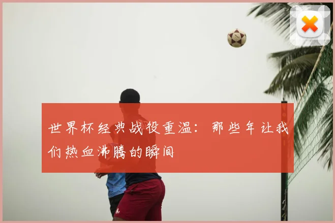 世界杯经典战役重温:那些年让我们热血沸腾的瞬间