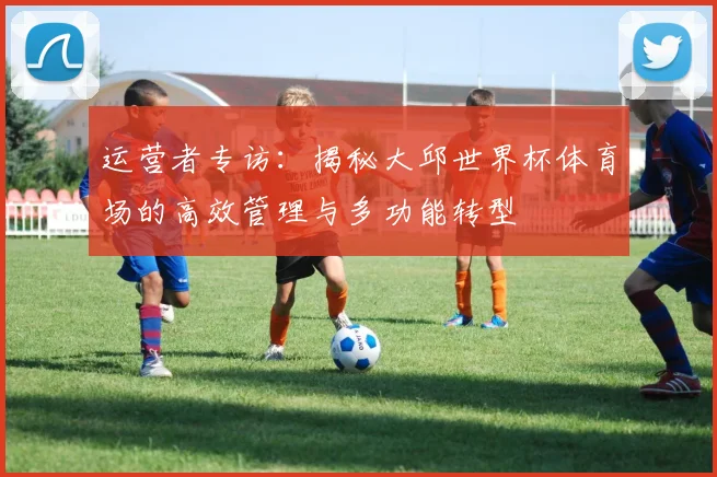 运营者专访：揭秘大邱世界杯体育场的高效管理与多功能转型